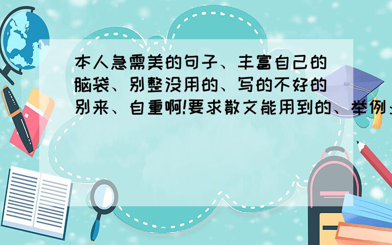 本人急需美的句子、丰富自己的脑袋、别整没用的、写的不好的别来、自重啊!要求散文能用到的、举例：“ 风华是一指流砂,苍老是一段年华.”“红尘初妆,山河无疆.最初的面庞,碾碎梦魇无