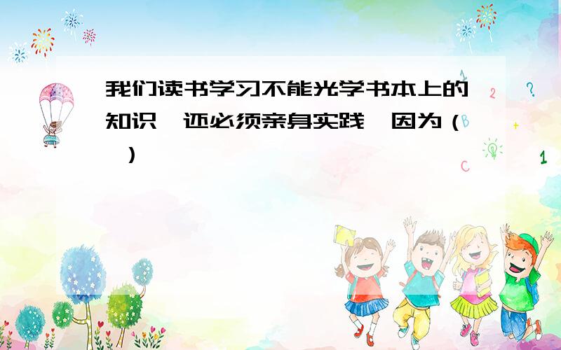 我们读书学习不能光学书本上的知识,还必须亲身实践,因为（ ）