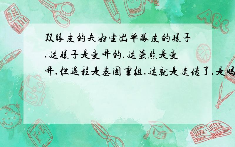 双眼皮的夫妇生出单眼皮的孩子,这孩子是变异的.这虽然是变异,但过程是基因重组,这就是遗传了,是吗?这个孩子的这个形状是不是可以说是遗传和变异共同导致的?