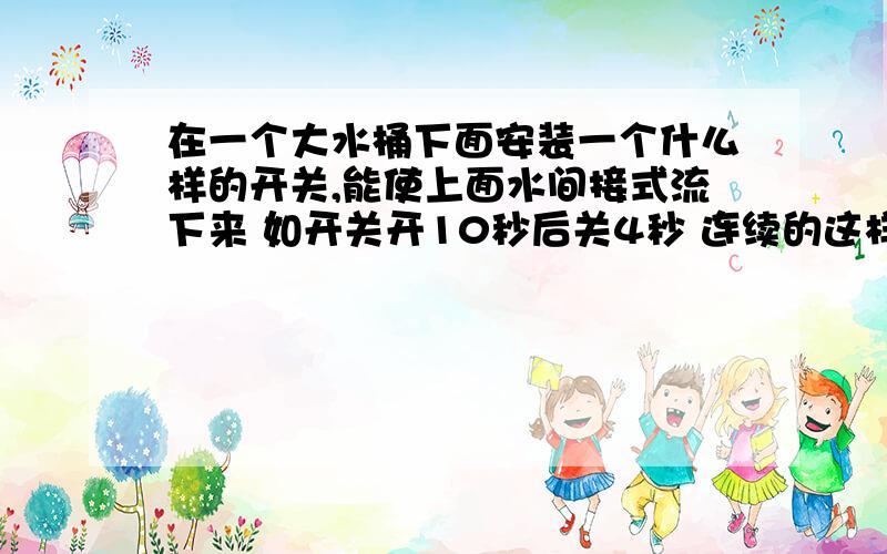 在一个大水桶下面安装一个什么样的开关,能使上面水间接式流下来 如开关开10秒后关4秒 连续的这样谢谢