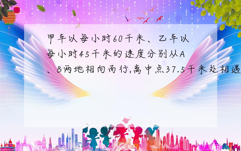 甲车以每小时60千米、乙车以每小时45千米的速度分别从A、B两地相向而行,离中点37.5千米处相遇,求两地的总路程是多少千米?不要方程