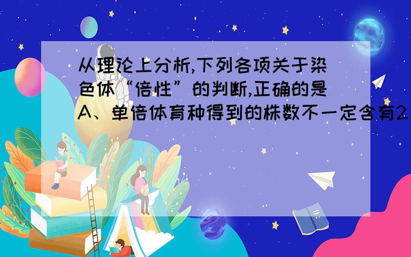 从理论上分析,下列各项关于染色体“倍性”的判断,正确的是A、单倍体育种得到的株数不一定含有2 个染色体组,但都是单倍体B、高原地区经常出现多倍体和二倍体