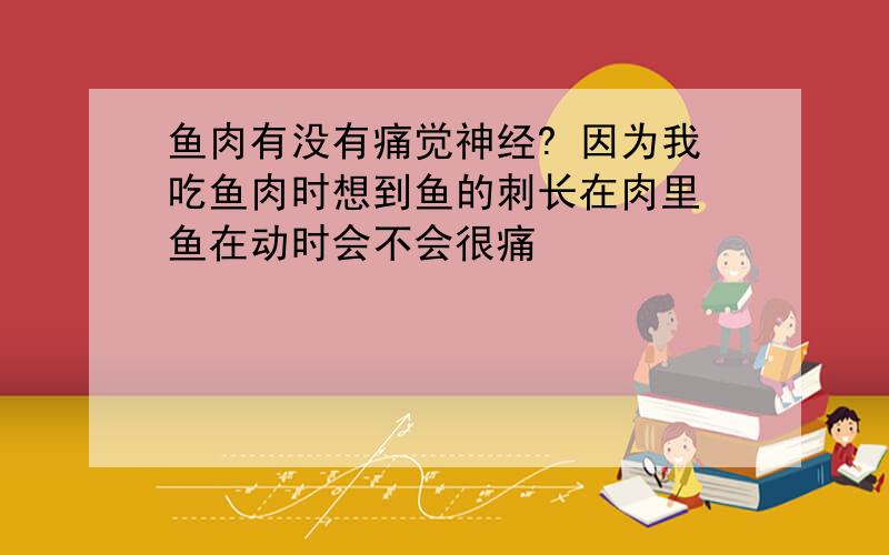 鱼肉有没有痛觉神经? 因为我吃鱼肉时想到鱼的刺长在肉里 鱼在动时会不会很痛