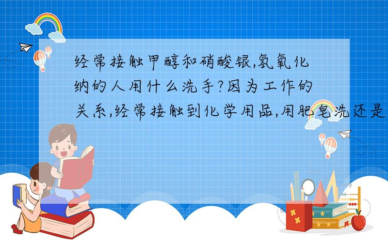 经常接触甲醇和硝酸银,氢氧化纳的人用什么洗手?因为工作的关系,经常接触到化学用品,用肥皂洗还是用香皂洗手啊?硝酸银落在手上会让手指变黑，真郁闷 如果不会回答就不要乱发言，否则