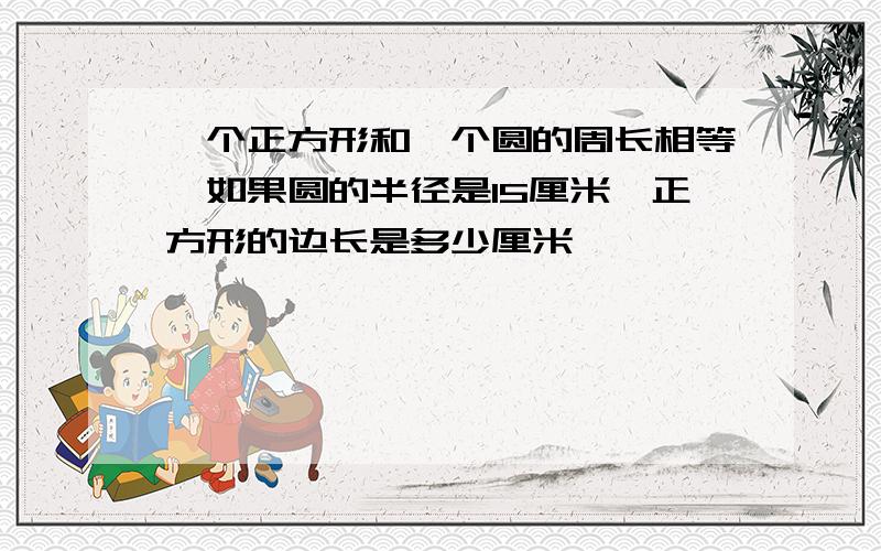 一个正方形和一个圆的周长相等,如果圆的半径是15厘米,正方形的边长是多少厘米