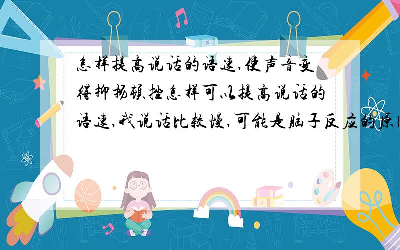 怎样提高说话的语速,使声音变得抑扬顿挫怎样可以提高说话的语速,我说话比较慢,可能是脑子反应的原因吧,我想把语速变的快点,希望自己的声音和语速可以让听者跟愿意并乐意去倾听,并我