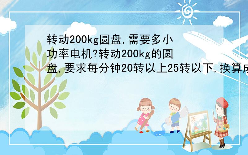 转动200kg圆盘,需要多小功率电机?转动200kg的圆盘,要求每分钟20转以上25转以下,换算成nm=1960nm,哪就是说9550*5/1500=31.8333*60=1910nm结论：需要一个5KW4极电机配60减速比才能到达上述要求,但是减速机