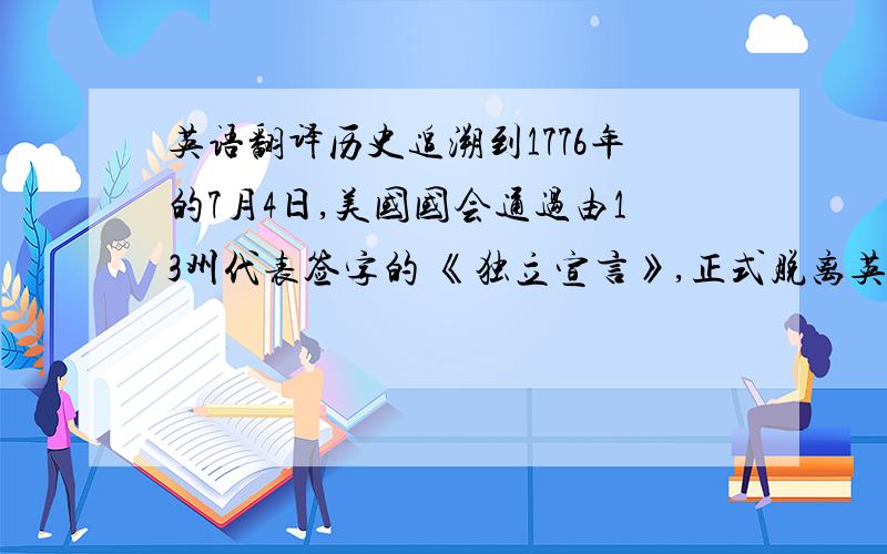 英语翻译历史追溯到1776年的7月4日,美国国会通过由13州代表签字的 《独立宣言》,正式脱离英国的殖民统治而独立.然而,美国的独立 并非由一纸宣言而体现,而是经过1775年至1783年,总共八年的