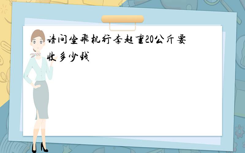 请问坐飞机行李超重20公斤要收多少钱