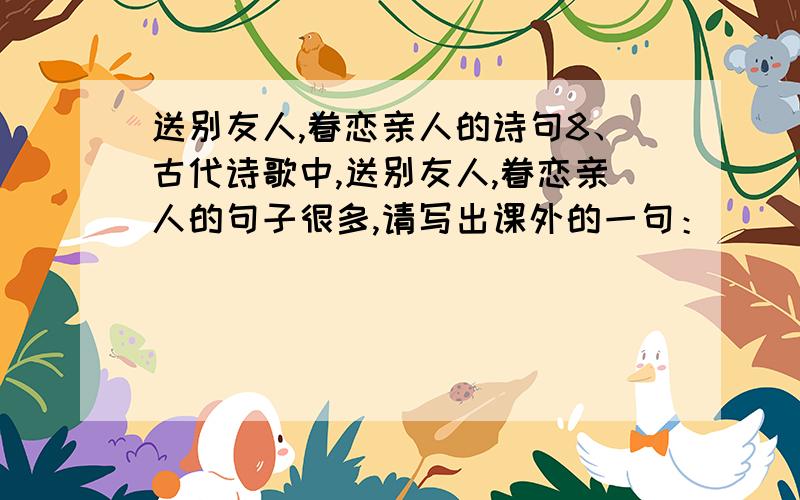 送别友人,眷恋亲人的诗句8、古代诗歌中,送别友人,眷恋亲人的句子很多,请写出课外的一句：