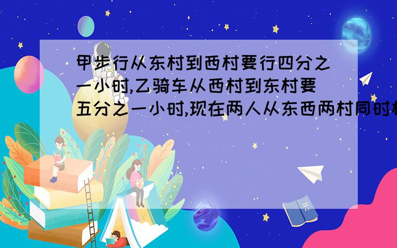 甲步行从东村到西村要行四分之一小时,乙骑车从西村到东村要五分之一小时,现在两人从东西两村同时相向而行问：多少小时后可以相遇?