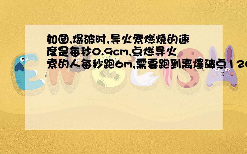 如图,爆破时,导火索燃烧的速度是每秒0.9cm,点燃导火索的人每秒跑6m,需要跑到离爆破点120m以外的安全区域,那么这个导火索的长度至少为多少厘米?