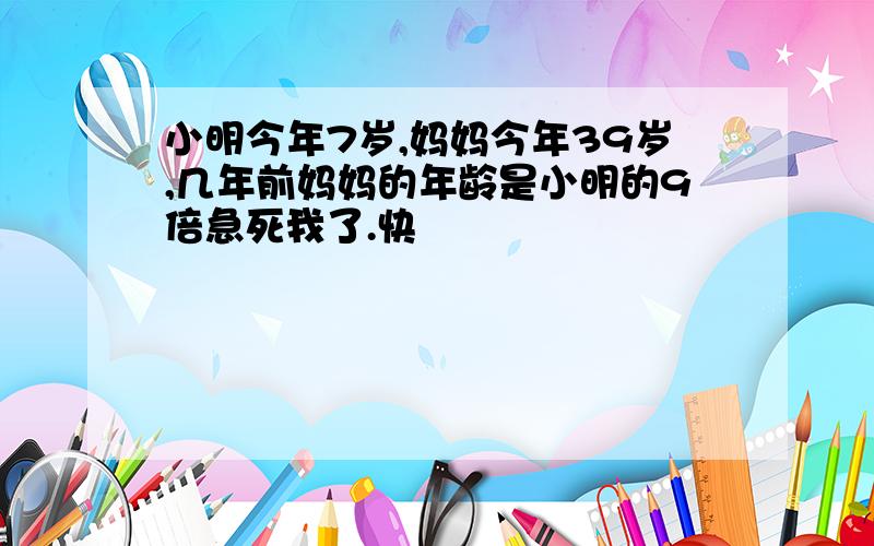 小明今年7岁,妈妈今年39岁,几年前妈妈的年龄是小明的9倍急死我了.快