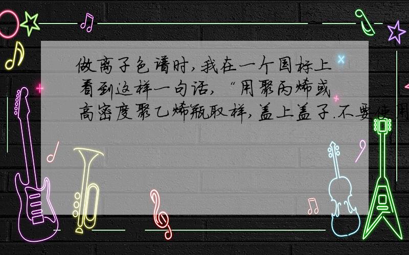 做离子色谱时,我在一个国标上看到这样一句话,“用聚丙烯或高密度聚乙烯瓶取样,盖上盖子.不要使用玻璃瓶取样,否则易导致离子污染.”请问大家谁知道为什么会导致污染吗?GB 5085.3-2007 危险