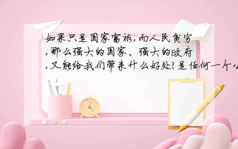 如果只是国家富裕,而人民贫穷,那么强大的国家、强大的政府,又能给我们带来什么好处?是任何一个公民所希望