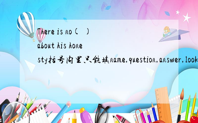 There is no( )about his honesty括号内里只能填name,question,answer,look,last.