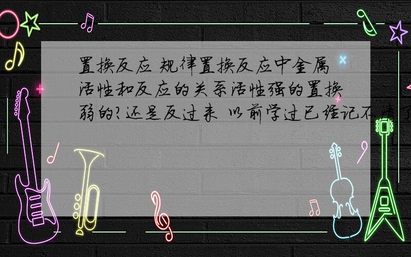 置换反应 规律置换反应中金属活性和反应的关系活性强的置换弱的?还是反过来 以前学过已经记不清了……还有就是能不能介绍一下原理 就是为什么一种元素会置换另一种元素