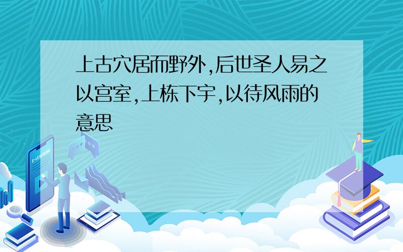 上古穴居而野外,后世圣人易之以宫室,上栋下宇,以待风雨的意思