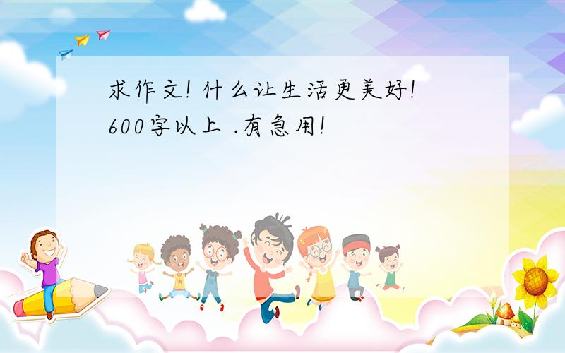 求作文! 什么让生活更美好!600字以上 .有急用!