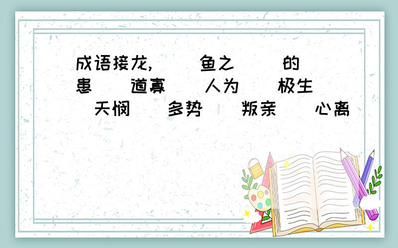 成语接龙,（ ）鱼之（ ）的患（）道寡（）人为（）极生（）天悯（）多势（）叛亲（）心离（）（ ）鱼之（ ）的患（）道寡（）人为（）极生（）天悯（）多势（）叛亲（）心离（）