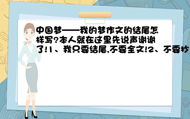 中国梦——我的梦作文的结尾怎样写?本人就在这里先说声谢谢了!1、我只要结尾,不要全文!2、不要抄来的,如果是抄来的,3、别写太长的结尾,大概150字左右就好了!