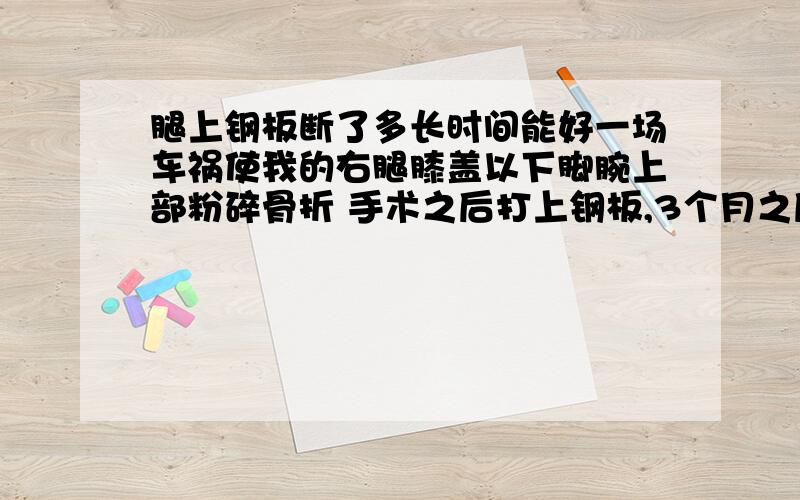 腿上钢板断了多长时间能好一场车祸使我的右腿膝盖以下脚腕上部粉碎骨折 手术之后打上钢板,3个月之后不小心钢板断裂,用石膏固定3个星期,现在迟迟未好,优势还有疼痛的感觉,拍片之后骨