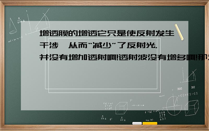 增透膜的增透它只是使反射发生干涉,从而“减少”了反射光.并没有增加透射啊!透射波没有增多啊!那为什么透射光惠增强啊?