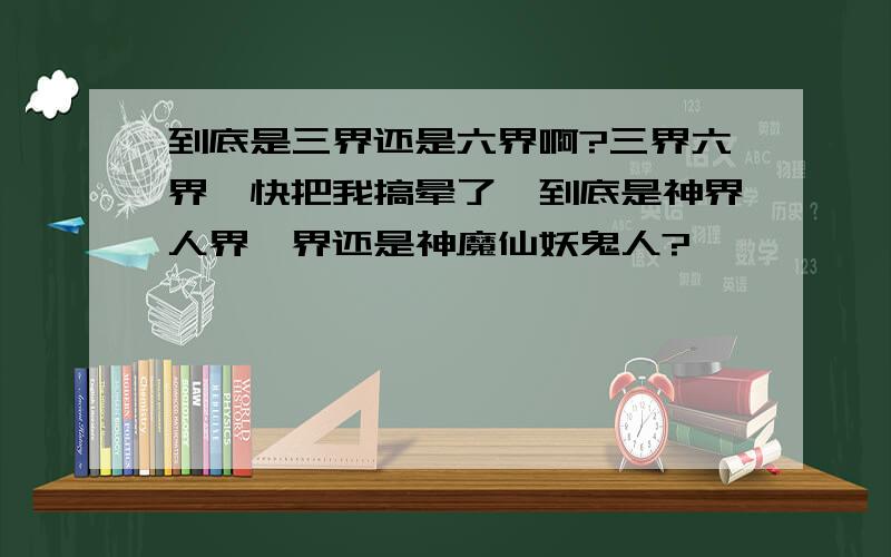 到底是三界还是六界啊?三界六界,快把我搞晕了,到底是神界人界冥界还是神魔仙妖鬼人?