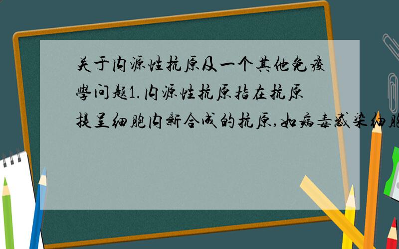 关于内源性抗原及一个其他免疫学问题1.内源性抗原指在抗原提呈细胞内新合成的抗原,如病毒感染细胞合成的病毒蛋白、肿瘤细胞内合成的肿瘤抗原,如此说来病毒感染的细胞、肿瘤细胞算是