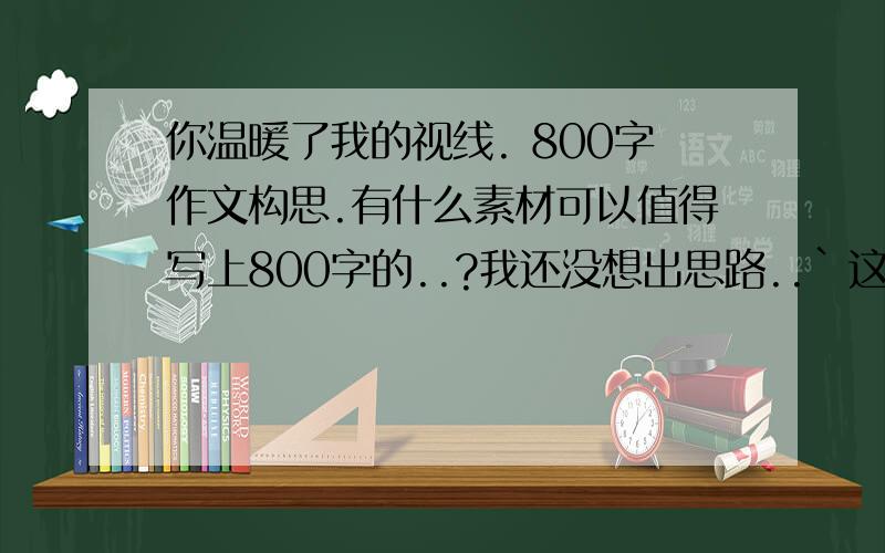 你温暖了我的视线. 800字作文构思.有什么素材可以值得写上800字的..?我还没想出思路..`这作文题目怪别扭的..!