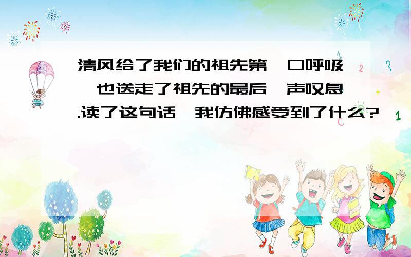 清风给了我们的祖先第一口呼吸,也送走了祖先的最后一声叹息.读了这句话,我仿佛感受到了什么?