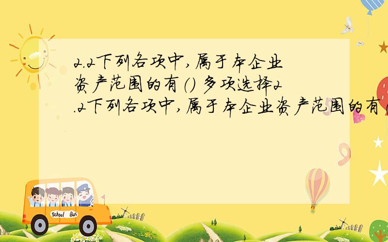 2.2下列各项中,属于本企业资产范围的有（） 多项选择2.2下列各项中,属于本企业资产范围的有（） 多项选择A融资租入设备 B经营方式租出设备 C委托外单位加工物资 D已购入但尚未在运输途