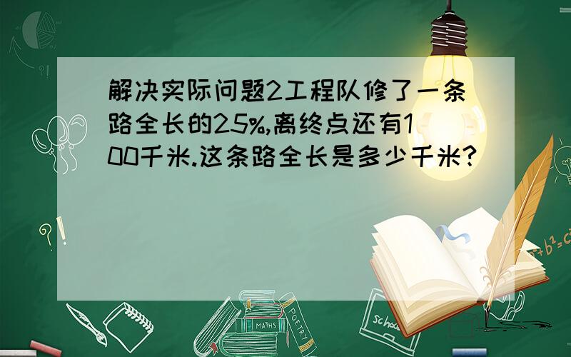 解决实际问题2工程队修了一条路全长的25%,离终点还有100千米.这条路全长是多少千米?