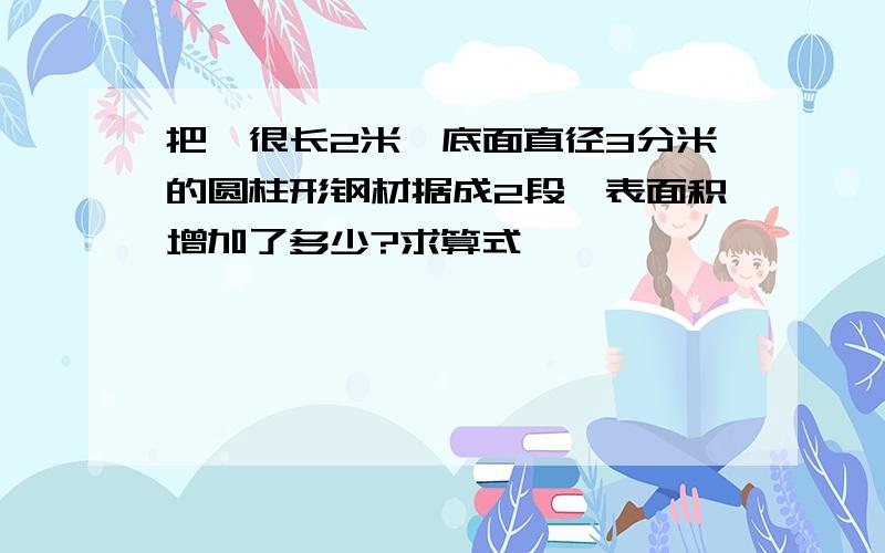 把一很长2米,底面直径3分米的圆柱形钢材据成2段,表面积增加了多少?求算式