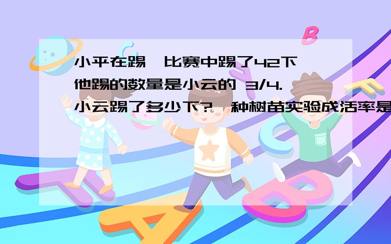 小平在踢毽比赛中踢了42下,他踢的数量是小云的 3/4.小云踢了多少下?一种树苗实验成活率是9小平在踢毽比赛中踢了42下,他踢的数量是小云的 3/4.小云踢了多少下?一种树苗实验成活率是98/100为