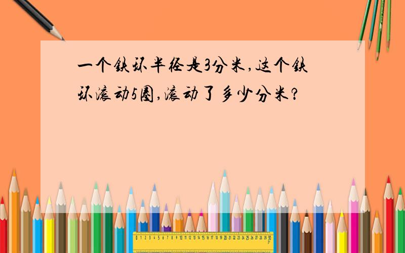 一个铁环半径是3分米,这个铁环滚动5圈,滚动了多少分米?