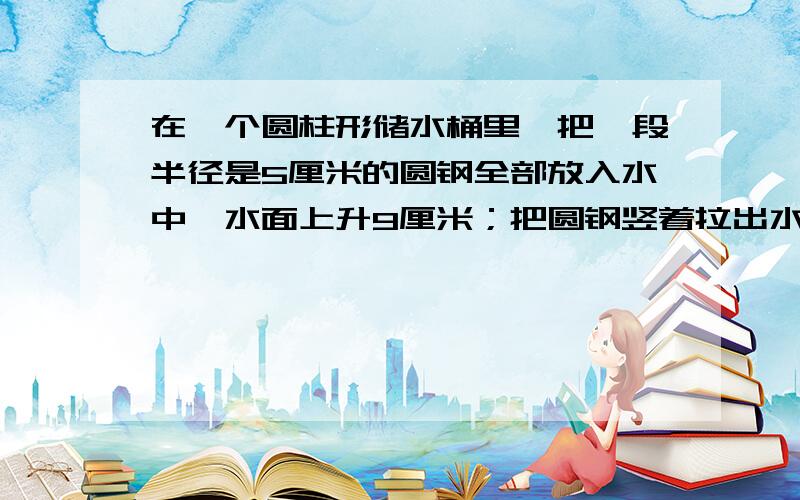 在一个圆柱形储水桶里,把一段半径是5厘米的圆钢全部放入水中,水面上升9厘米；把圆钢竖着拉出水面8厘米后水面就下降4厘米.求圆钢的体积