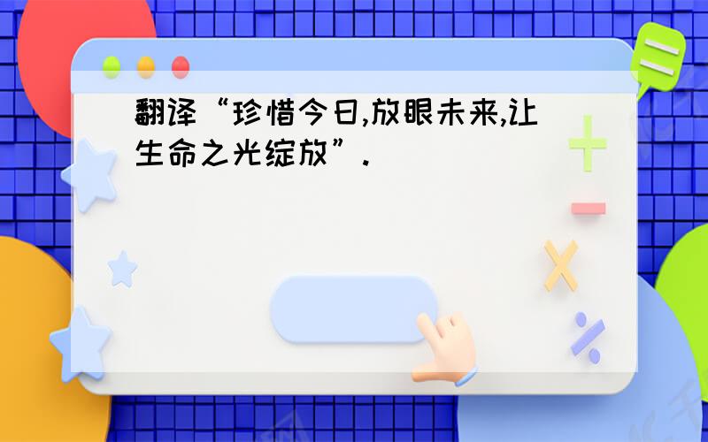 翻译“珍惜今日,放眼未来,让生命之光绽放”.