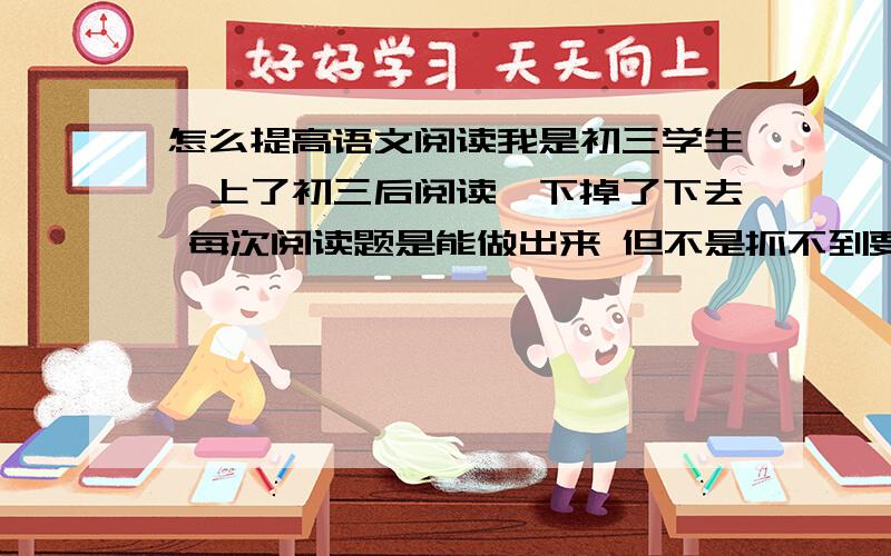 怎么提高语文阅读我是初三学生,上了初三后阅读一下掉了下去 每次阅读题是能做出来 但不是抓不到要点就是题目理解错 一次两次还能说是失误 这种错一多就不正常了 只是实在又不知道问