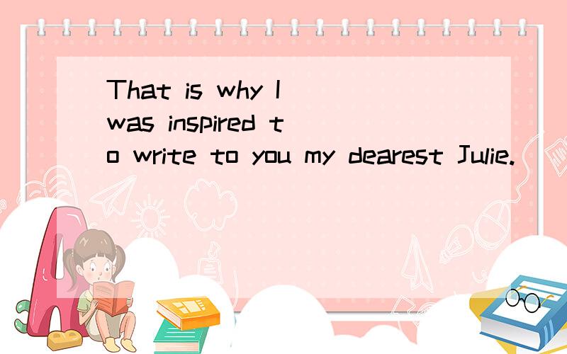 That is why I was inspired to write to you my dearest Julie.