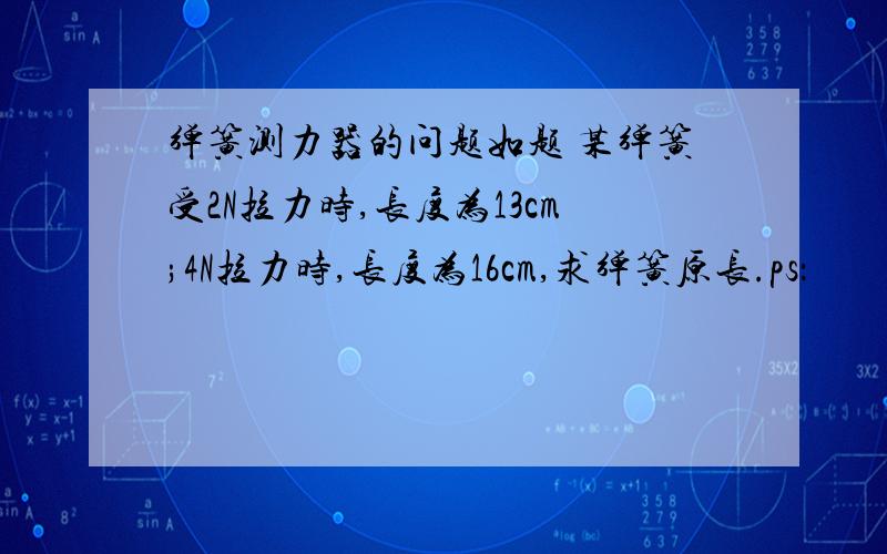 弹簧测力器的问题如题 某弹簧受2N拉力时,长度为13cm;4N拉力时,长度为16cm,求弹簧原长.ps：