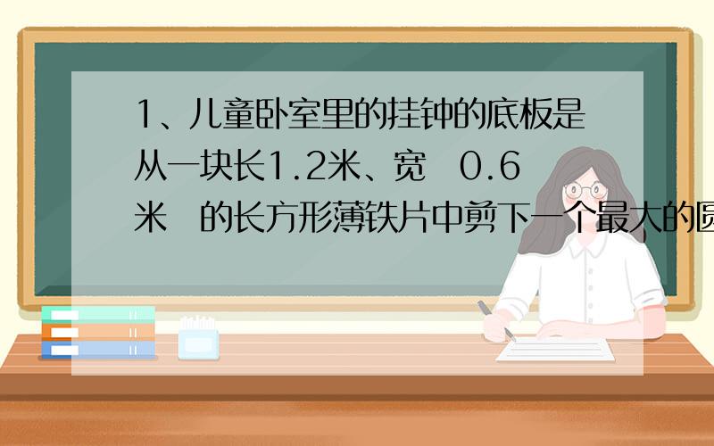 1、儿童卧室里的挂钟的底板是从一块长1.2米、宽　0.6米　的长方形薄铁片中剪下一个最大的圆,请你算算这个圆有多大呢?2、客厅里有一块窗帘长　3米　、宽　1.2米　.( 1)这块窗帘有多大?（2