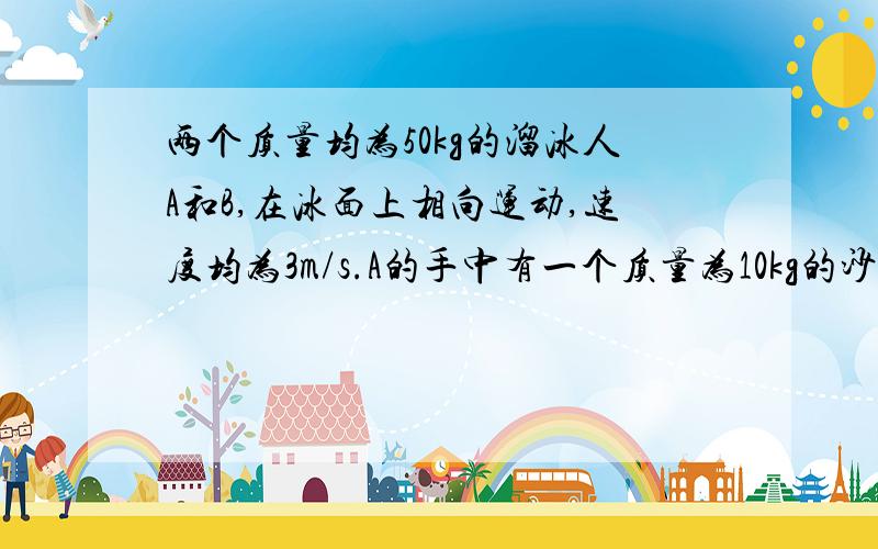 两个质量均为50kg的溜冰人A和B,在冰面上相向运动,速度均为3m/s.A的手中有一个质量为10kg的沙袋.为了避免相撞,A将沙袋丢给B,B接到沙袋后又丢还给A,就这样不断地互相丢抛沙袋,最终可以避免相