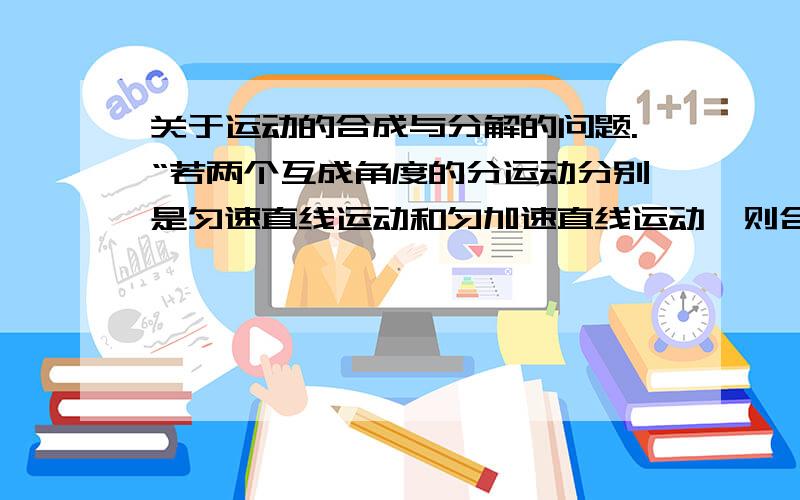 关于运动的合成与分解的问题.“若两个互成角度的分运动分别是匀速直线运动和匀加速直线运动,则合运动一定是曲线运动.”这句话为什么是错的?请详细说明并举出反例,