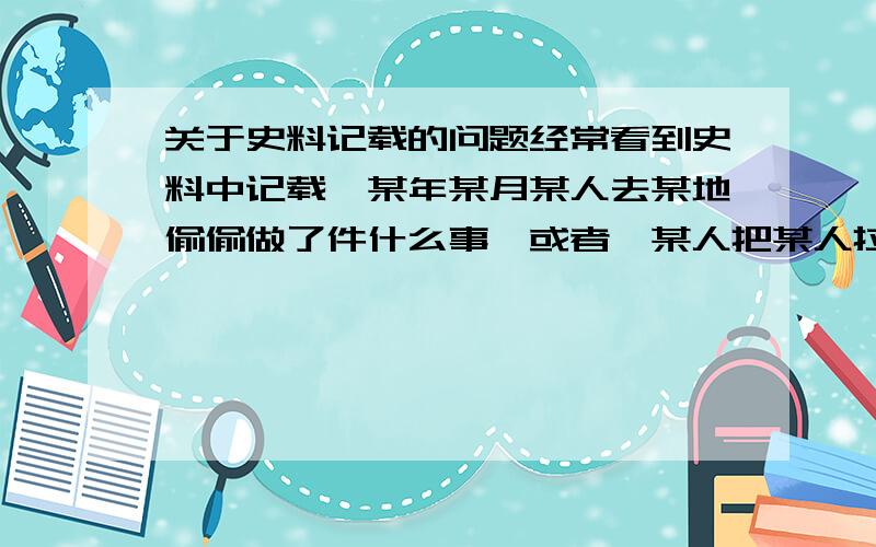 关于史料记载的问题经常看到史料中记载,某年某月某人去某地偷偷做了件什么事,或者,某人把某人拉到角落里说了句什么,类似许多没有第三人在场的记述.请问史料如何能记得这么详细?史官