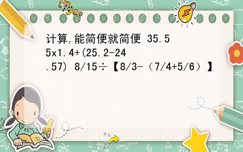 计算,能简便就简便 35.55x1.4+(25.2-24.57) 8/15÷【8/3-（7/4+5/6）】