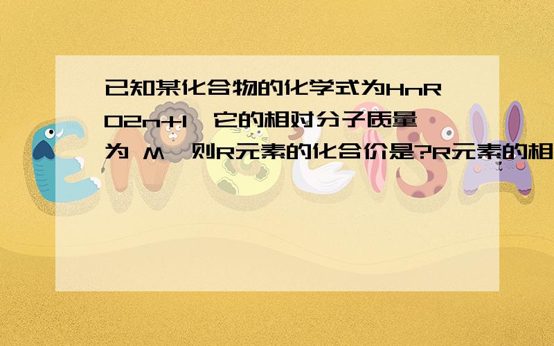 已知某化合物的化学式为HnRO2n+1,它的相对分子质量为 M,则R元素的化合价是?R元素的相对原子质量是?“RO2n+1”原子团的化合价是?小女子感激不尽