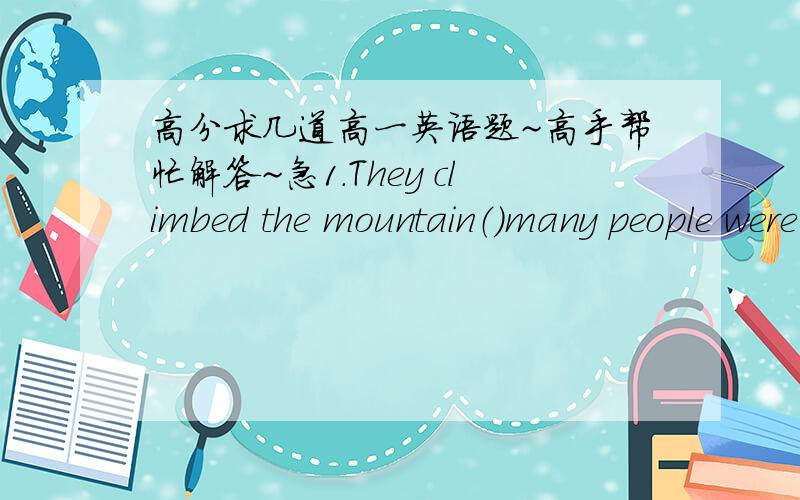 高分求几道高一英语题~高手帮忙解答~急1.They climbed the mountain（）many people were planting trees,and()lotsheep were eating grass.A.where,where B.that,that C.where,that D.that,which2.It was in that house()he used to live()thesecre