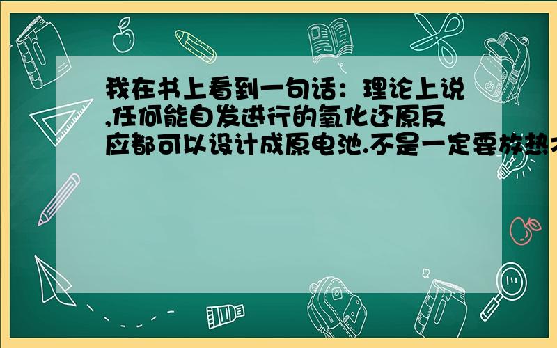 我在书上看到一句话：理论上说,任何能自发进行的氧化还原反应都可以设计成原电池.不是一定要放热才行吗?