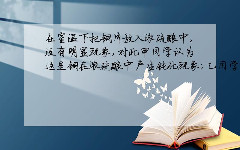 在室温下把铜片放入浓硫酸中,没有明显现象,对此甲同学认为这是铜在浓硫酸中产生钝化现象；乙同学认为室温下铜和浓硫酸反应速率很小.请你设计实验加以验证.